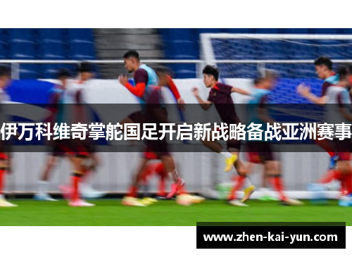 伊万科维奇掌舵国足开启新战略备战亚洲赛事